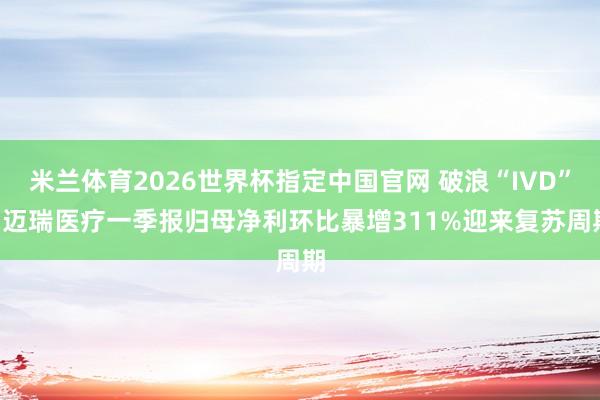 米兰体育2026世界杯指定中国官网 破浪“IVD”: 迈瑞医疗一季报归母净利环比暴增311%迎来复苏周期
