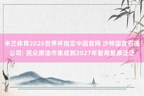 米兰体育2026世界杯指定中国官网 沙特国度石油公司: 民众原油市集或到2027年智商复原泛泛