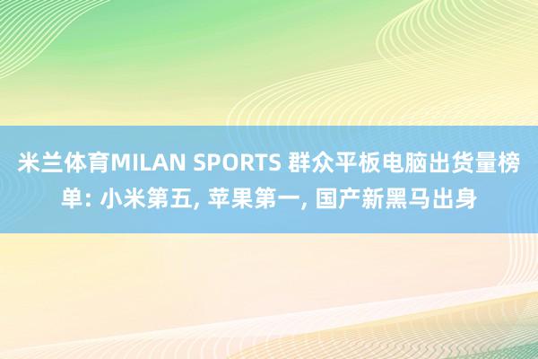 米兰体育MILAN SPORTS 群众平板电脑出货量榜单: 小米第五， 苹果第一， 国产新黑马出身