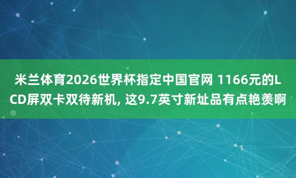 米兰体育2026世界杯指定中国官网 1166元的LCD屏双卡双待新机， 这9.7英寸新址品有点艳羡啊