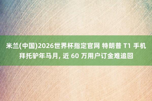米兰(中国)2026世界杯指定官网 特朗普 T1 手机拜托驴年马月， 近 60 万用户订金难追回