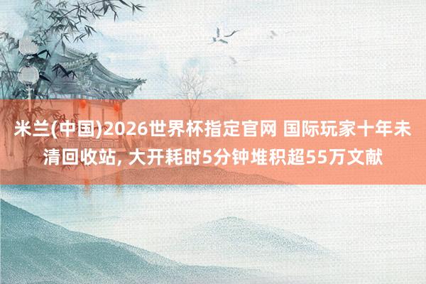 米兰(中国)2026世界杯指定官网 国际玩家十年未清回收站， 大开耗时5分钟堆积超55万文献