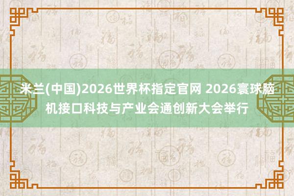 米兰(中国)2026世界杯指定官网 2026寰球脑机接口科技与产业会通创新大会举行