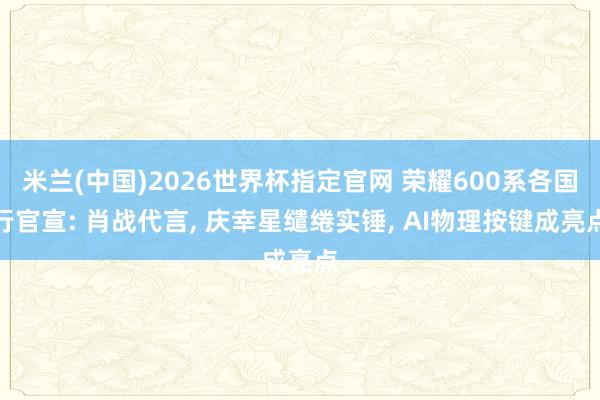 米兰(中国)2026世界杯指定官网 荣耀600系各国行官宣: 肖战代言， 庆幸星缱绻实锤， AI物理按键成亮点