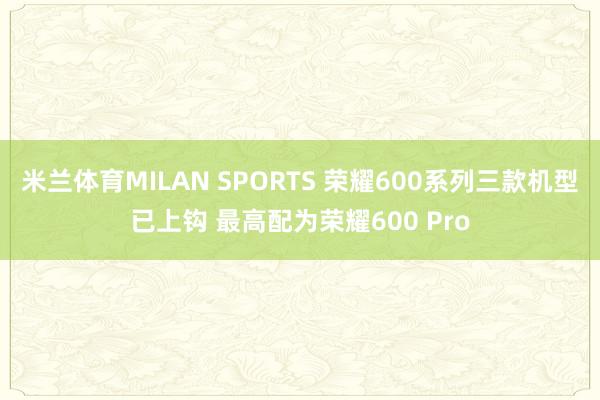 米兰体育MILAN SPORTS 荣耀600系列三款机型已上钩 最高配为荣耀600 Pro