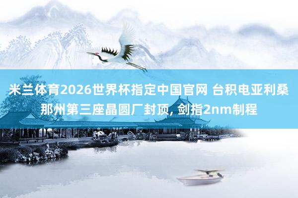 米兰体育2026世界杯指定中国官网 台积电亚利桑那州第三座晶圆厂封顶, 剑指2nm制程