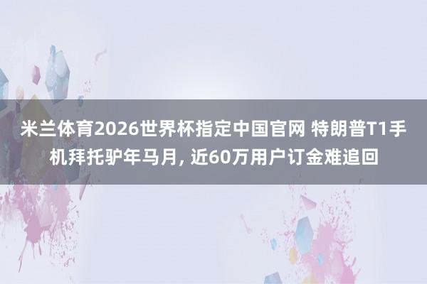 米兰体育2026世界杯指定中国官网 特朗普T1手机拜托驴年马月， 近60万用户订金难追回