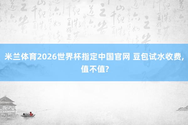 米兰体育2026世界杯指定中国官网 豆包试水收费， 值不值?