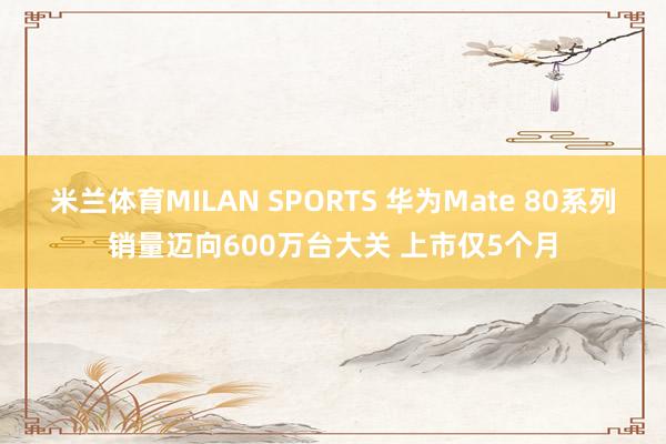 米兰体育MILAN SPORTS 华为Mate 80系列销量迈向600万台大关 上市仅5个月