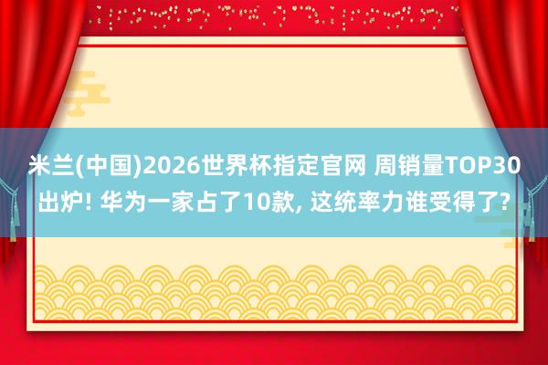 米兰(中国)2026世界杯指定官网 周销量TOP30出炉! 华为一家占了10款, 这统率力谁受得了?