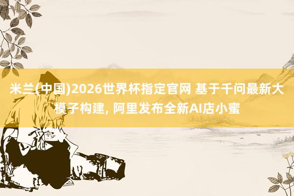 米兰(中国)2026世界杯指定官网 基于千问最新大模子构建， 阿里发布全新AI店小蜜