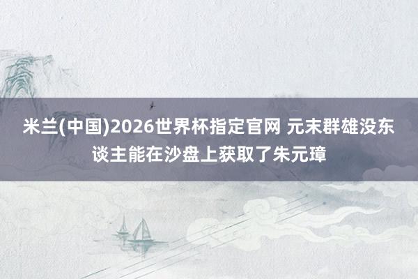 米兰(中国)2026世界杯指定官网 元末群雄没东谈主能在沙盘上获取了朱元璋