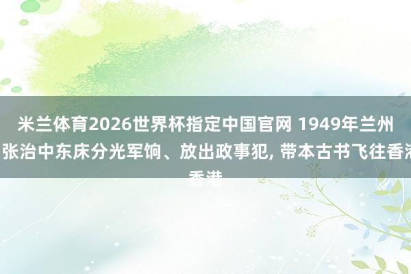 米兰体育2026世界杯指定中国官网 1949年兰州: 张治中东床分光军饷、放出政事犯， 带本古书飞往香港