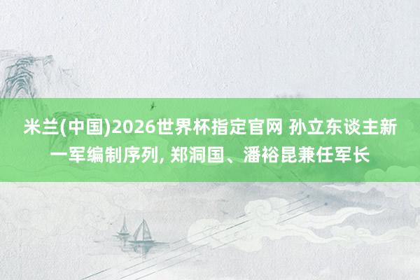 米兰(中国)2026世界杯指定官网 孙立东谈主新一军编制序列， 郑洞国、潘裕昆兼任军长
