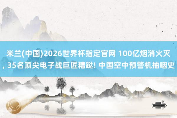 米兰(中国)2026世界杯指定官网 100亿烟消火灭， 35名顶尖电子战巨匠糟跶! 中国空中预警机抽咽史