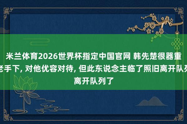 米兰体育2026世界杯指定中国官网 韩先楚很器重一老手下， 对他优容对待， 但此东说念主临了照旧离开队列了