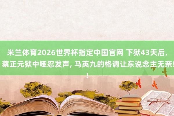 米兰体育2026世界杯指定中国官网 下狱43天后, 蔡正元狱中哑忍发声, 马英九的格调让东说念主无奈!