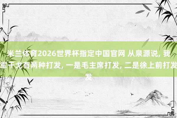 米兰体育2026世界杯指定中国官网 从泉源说， 我军干戈有两种打发， 一是毛主席打发， 二是徐上前打发