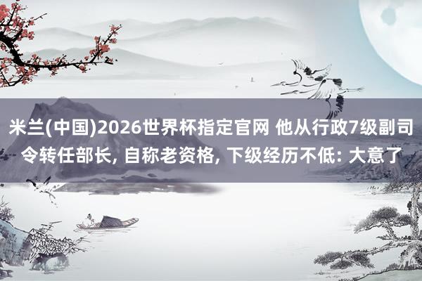 米兰(中国)2026世界杯指定官网 他从行政7级副司令转任部长， 自称老资格， 下级经历不低: 大意了