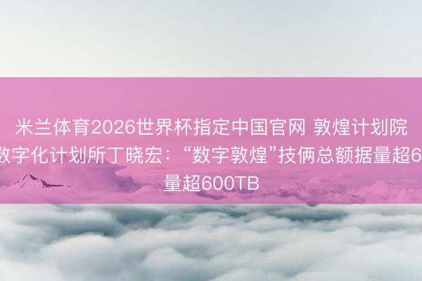 米兰体育2026世界杯指定中国官网 敦煌计划院文物数字化计划所丁晓宏：“数字敦煌”技俩总额据量超600TB