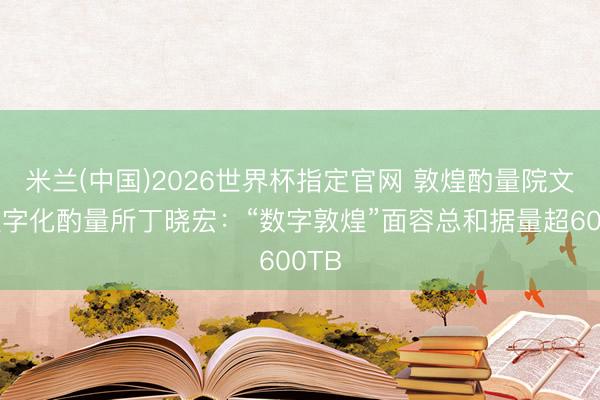 米兰(中国)2026世界杯指定官网 敦煌酌量院文物数字化酌量所丁晓宏：“数字敦煌”面容总和据量超600TB