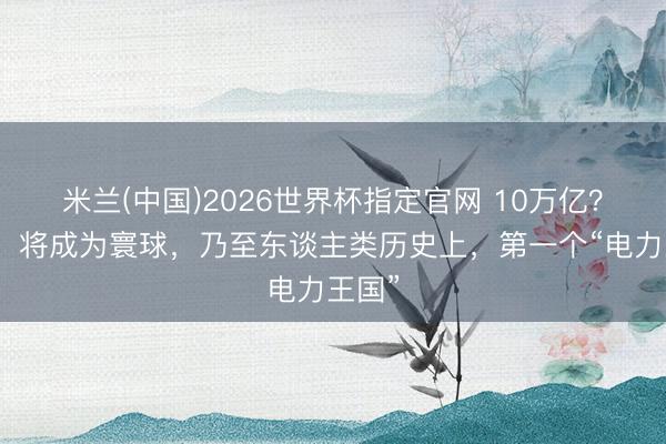 米兰(中国)2026世界杯指定官网 10万亿？中国，将成为寰球，乃至东谈主类历史上，第一个“电力王国”