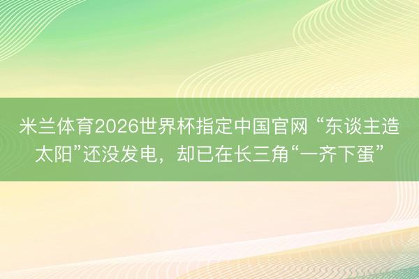 米兰体育2026世界杯指定中国官网 “东谈主造太阳”还没发电,却已在长三角“一齐下蛋”
