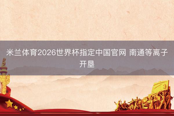 米兰体育2026世界杯指定中国官网 南通等离子开垦