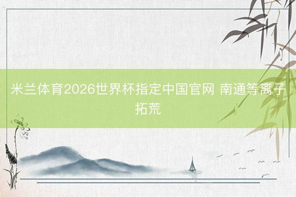 米兰体育2026世界杯指定中国官网 南通等离子拓荒