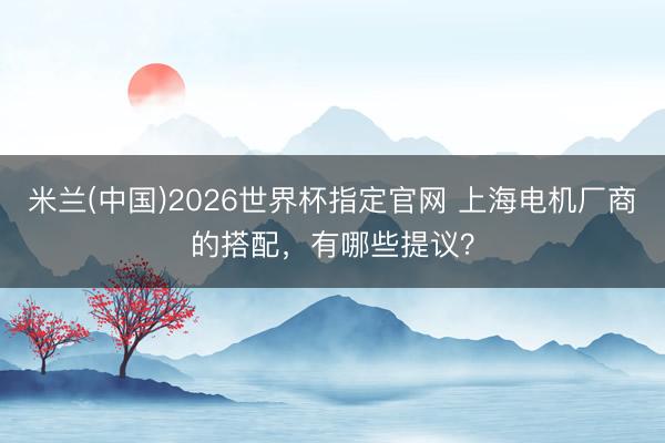 米兰(中国)2026世界杯指定官网 上海电机厂商的搭配，有哪些提议？