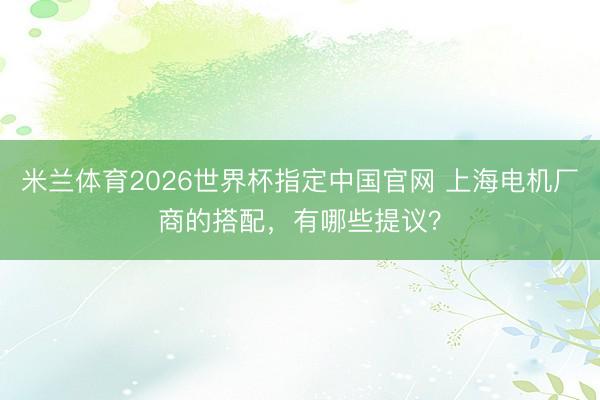米兰体育2026世界杯指定中国官网 上海电机厂商的搭配，有哪些提议？