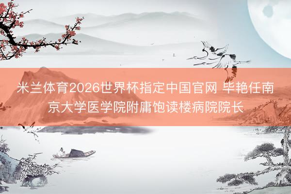 米兰体育2026世界杯指定中国官网 毕艳任南京大学医学院附庸饱读楼病院院长
