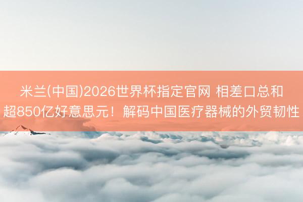 米兰(中国)2026世界杯指定官网 相差口总和超850亿好意思元！解码中国医疗器械的外贸韧性