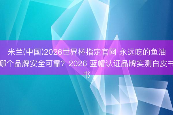 米兰(中国)2026世界杯指定官网 永远吃的鱼油哪个品牌安全可靠？2026 蓝帽认证品牌实测白皮书