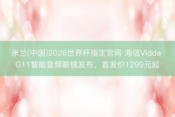 米兰(中国)2026世界杯指定官网 海信Vidda G11智能音频眼镜发布，首发价1299元起