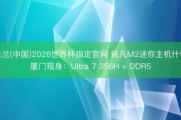 米兰(中国)2026世界杯指定官网 铭凡M2迷你主机什物厦门现身：Ultra 7 356H + DDR5