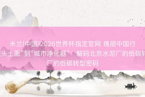米兰(中国)2026世界杯指定官网 瑰丽中国行｜从“灰头土面”到“城市净化器”：解码北京水泥厂的低碳转型密码