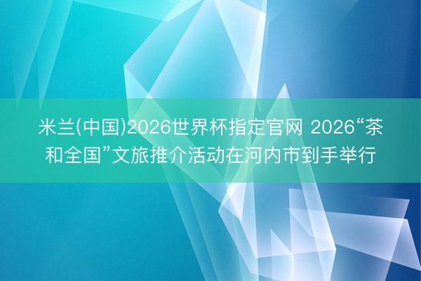 米兰(中国)2026世界杯指定官网 2026“茶和全国”文旅推介活动在河内市到手举行