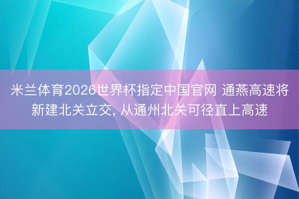 米兰体育2026世界杯指定中国官网 通燕高速将新建北关立交， 从通州北关可径直上高速