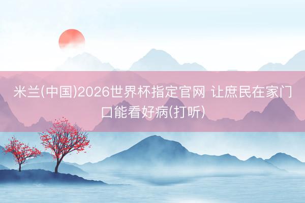 米兰(中国)2026世界杯指定官网 让庶民在家门口能看好病(打听)
