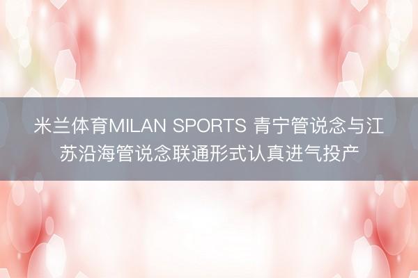 米兰体育MILAN SPORTS 青宁管说念与江苏沿海管说念联通形式认真进气投产