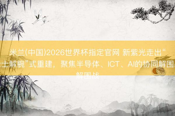 米兰(中国)2026世界杯指定官网 新紫光走出“壮士解腕”式重建，聚焦半导体、ICT、AI的协同解围战