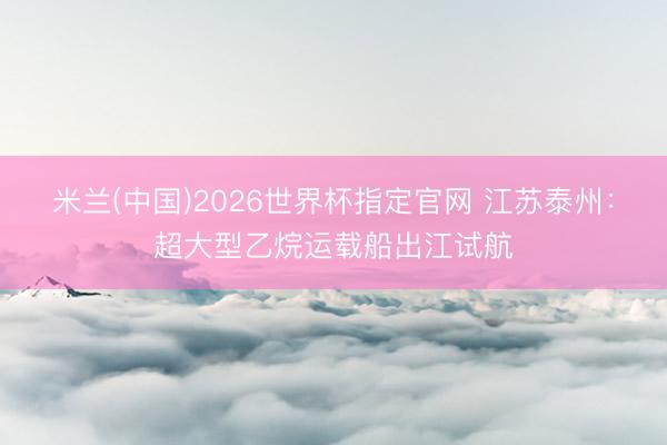 米兰(中国)2026世界杯指定官网 江苏泰州：超大型乙烷运载船出江试航