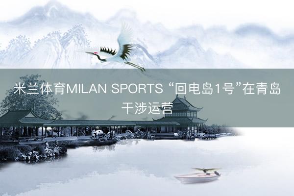 米兰体育MILAN SPORTS “回电岛1号”在青岛干涉运营