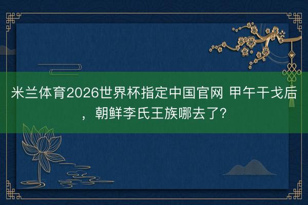 米兰体育2026世界杯指定中国官网 甲午干戈后，朝鲜李氏王族哪去了？