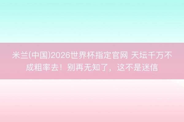 米兰(中国)2026世界杯指定官网 天坛千万不成粗率去！别再无知了，这不是迷信