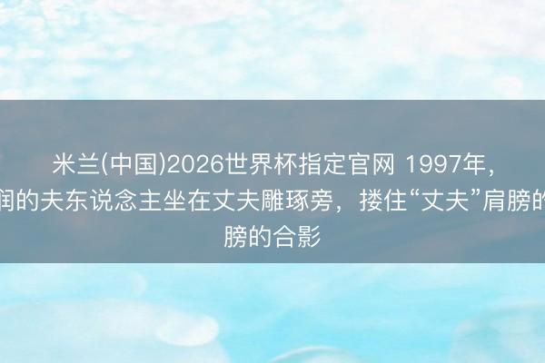 米兰(中国)2026世界杯指定官网 1997年，陈景润的夫东说念主坐在丈夫雕琢旁，搂住“丈夫”肩膀的合影