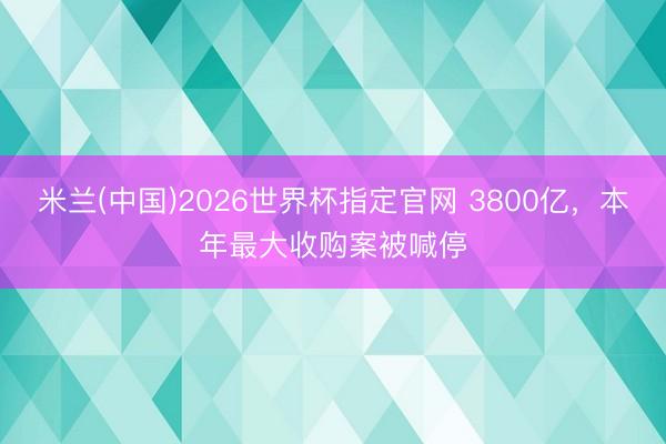 米兰(中国)2026世界杯指定官网 3800亿，本年最大收购案被喊停