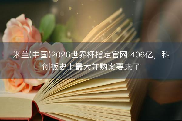 米兰(中国)2026世界杯指定官网 406亿，科创板史上最大并购案要来了