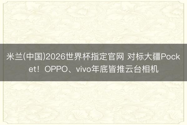 米兰(中国)2026世界杯指定官网 对标大疆Pocket!OPPO、vivo年底皆推云台相机